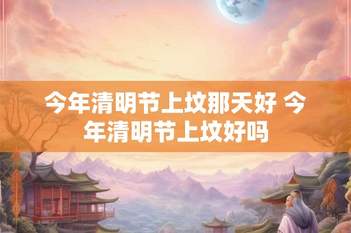 今年清明节上坟那天好 今年清明节上坟好吗