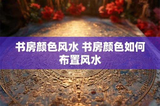 书房颜色风水 书房颜色如何布置风水 书房颜色风水 书房颜色如何布置风水