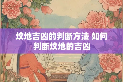 坟地吉凶的判断方法 如何判断坟地的吉凶 坟地吉凶的判断方法 如何判断坟地的吉凶