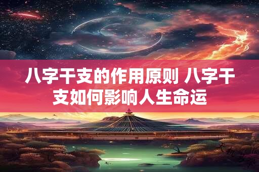 八字干支的作用原则 八字干支如何影响人生命运 八字干支的作用原则 八字干支如何影响人生命运