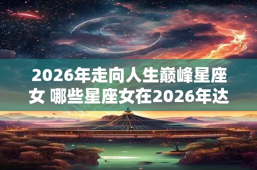 2026年走向人生巅峰星座女 哪些星座女在2026年达到人生巅峰