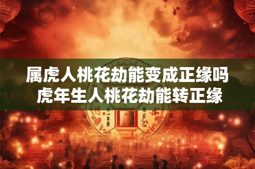 属虎人桃花劫能变成正缘吗 虎年生人桃花劫能转正缘吗
