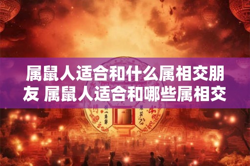 属鼠人适合和什么属相交朋友 属鼠人适合和哪些属相交友 属鼠人适合和什么属相交朋友 属鼠人适合和哪些属相交友
