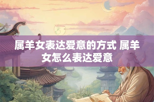 属羊女表达爱意的方式 属羊女怎么表达爱意