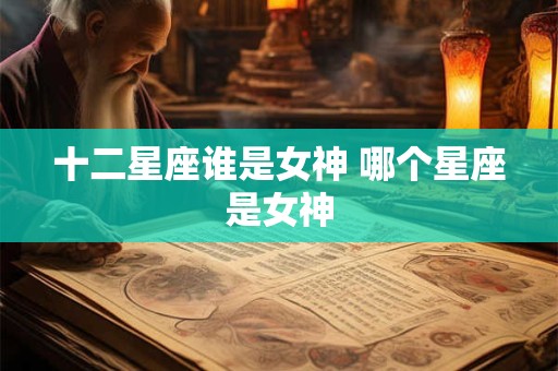 十二星座谁是女神 哪个星座是女神 十二星座谁是女神 哪个星座是女神