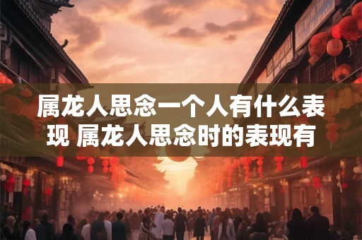 属龙人思念一个人有什么表现 属龙人思念时的表现有哪些 属龙人思念一个人有什么表现 属龙人思念时的表现有哪些