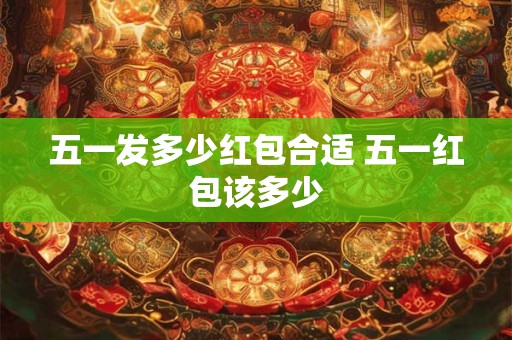 五一发多少红包合适 五一红包该多少 五一发多少红包合适 五一红包该多少