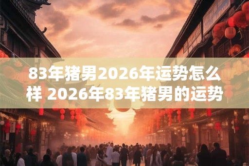 83年猪男2026年运势怎么样 2026年83年猪男的运势如何 83年猪男2026年运势怎么样 2026年83年猪男的运势如何