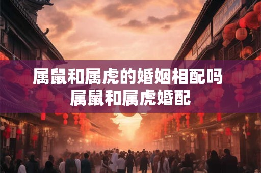 属鼠和属虎的婚姻相配吗 属鼠和属虎婚配 属鼠和属虎的婚姻相配吗 属鼠和属虎婚配