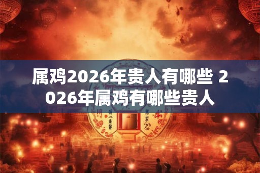 属鸡2026年贵人有哪些 2026年属鸡有哪些贵人