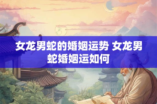 女龙男蛇的婚姻运势 女龙男蛇婚姻运如何 女龙男蛇的婚姻运势 女龙男蛇婚姻运如何