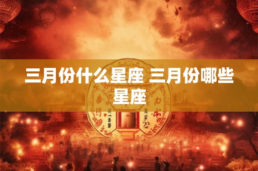 三月份什么星座 三月份哪些星座 三月份什么星座 三月份哪些星座