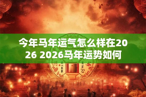 今年马年运气怎么样在2026 2026马年运势如何 今年马年运气怎么样在2026 2026马年运势如何