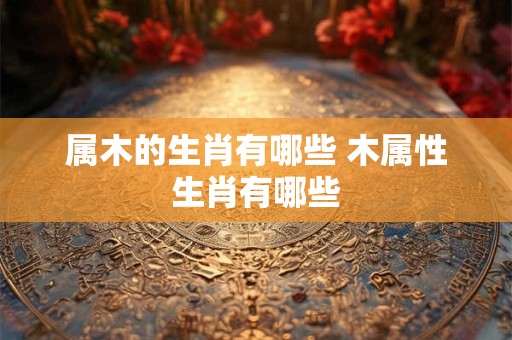 属木的生肖有哪些 木属性生肖有哪些