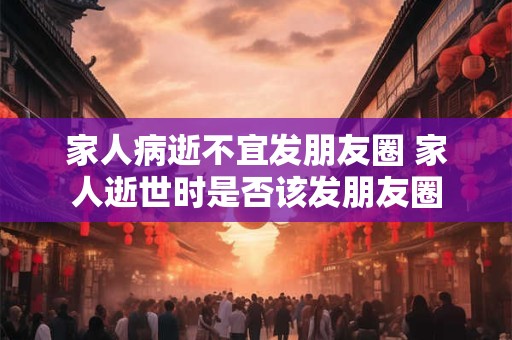 家人病逝不宜发朋友圈 家人逝世时是否该发朋友圈 家人病逝不宜发朋友圈 家人逝世时是否该发朋友圈
