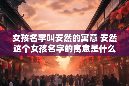 女孩名字叫安然的寓意 安然这个女孩名字的寓意是什么