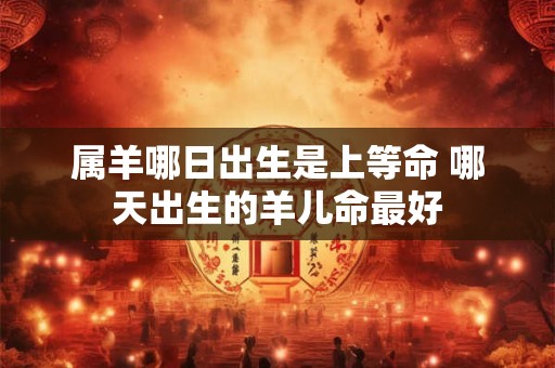 属羊哪日出生是上等命 哪天出生的羊儿命最好 属羊哪日出生是上等命 哪天出生的羊儿命最好