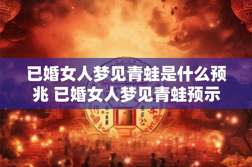 已婚女人梦见青蛙是什么预兆 已婚女人梦见青蛙预示什么 已婚女人梦见青蛙是什么预兆 已婚女人梦见青蛙预示什么