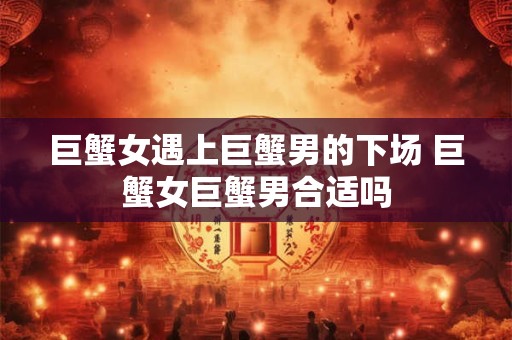 巨蟹女遇上巨蟹男的下场 巨蟹女巨蟹男合适吗 巨蟹女遇上巨蟹男的下场 巨蟹女巨蟹男合适吗