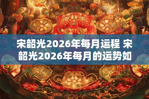 宋韶光2026年每月运程 宋韶光2026年每月的运势如何