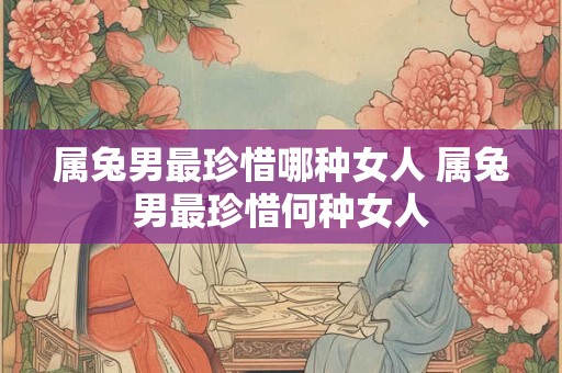 属兔男最珍惜哪种女人 属兔男最珍惜何种女人 属兔男最珍惜哪种女人 属兔男最珍惜何种女人
