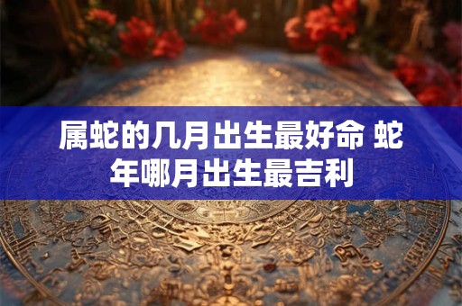 属蛇的几月出生最好命 蛇年哪月出生最吉利