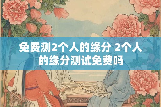 免费测2个人的缘分 2个人的缘分测试免费吗