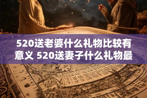 520送老婆什么礼物比较有意义 520送妻子什么礼物最有意义