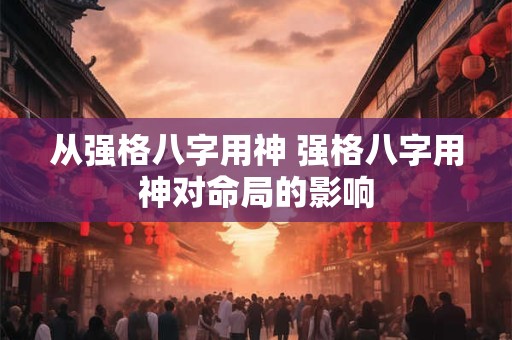从强格八字用神 强格八字用神对命局的影响 从强格八字用神 强格八字用神对命局的影响
