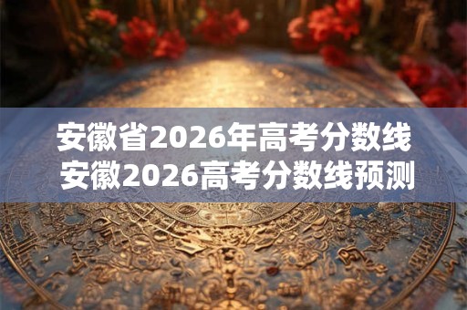 安徽省2026年高考分数线 安徽2026高考分数线预测 安徽省2026年高考分数线 安徽2026高考分数线预测