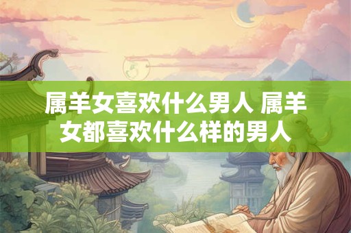 属羊女喜欢什么男人 属羊女都喜欢什么样的男人 属羊女喜欢什么男人 属羊女都喜欢什么样的男人