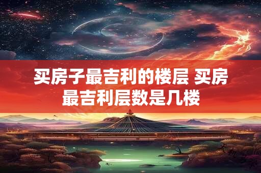 买房子最吉利的楼层 买房最吉利层数是几楼