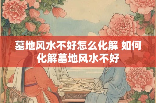 墓地风水不好怎么化解 如何化解墓地风水不好 墓地风水不好怎么化解 如何化解墓地风水不好