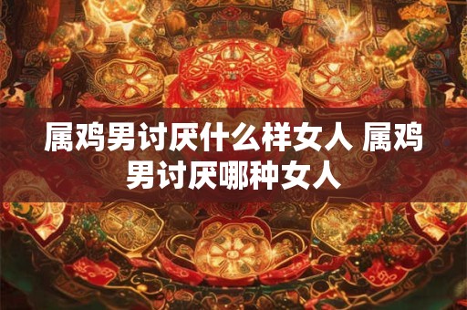 属鸡男讨厌什么样女人 属鸡男讨厌哪种女人 属鸡男讨厌什么样女人 属鸡男讨厌哪种女人