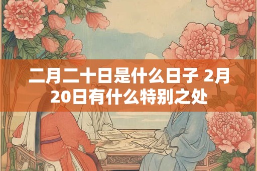 二月二十日是什么日子 2月20日有什么特别之处 二月二十日是什么日子 2月20日有什么特别之处