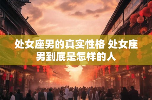 处女座男的真实性格 处女座男到底是怎样的人 处女座男的真实性格 处女座男到底是怎样的人