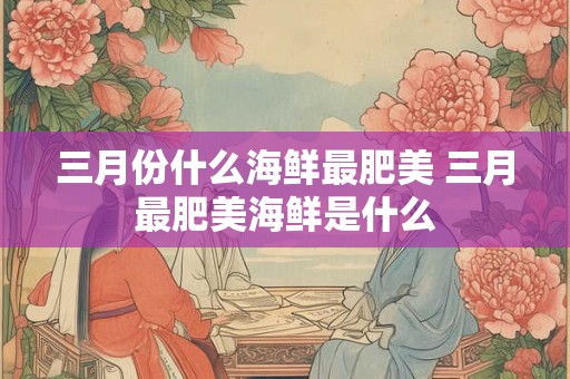 三月份什么海鲜最肥美 三月最肥美海鲜是什么