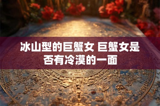 冰山型的巨蟹女 巨蟹女是否有冷漠的一面 冰山型的巨蟹女 巨蟹女是否有冷漠的一面