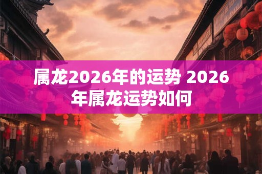 属龙2026年的运势 2026年属龙运势如何