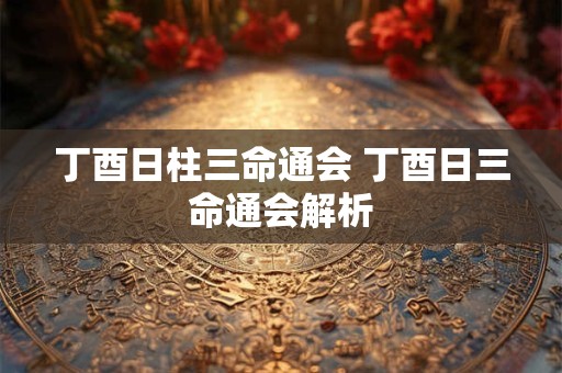 丁酉日柱三命通会 丁酉日三命通会解析 丁酉日柱三命通会 丁酉日三命通会解析