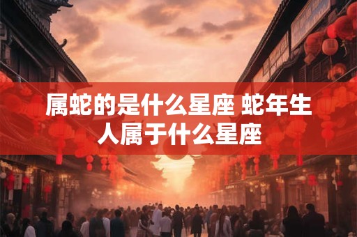 属蛇的是什么星座 蛇年生人属于什么星座