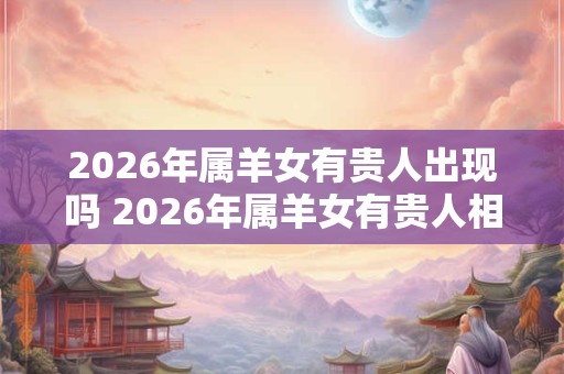 2026年属羊女有贵人出现吗 2026年属羊女有贵人相助吗 2026年属羊女有贵人出现吗 2026年属羊女有贵人相助吗