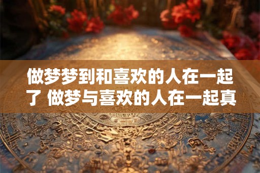 做梦梦到和喜欢的人在一起了 做梦与喜欢的人在一起真的有含义吗