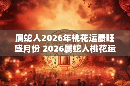 属蛇人2026年桃花运最旺盛月份 2026属蛇人桃花运高峰月份 属蛇人2026年桃花运最旺盛月份 2026属蛇人桃花运高峰月份