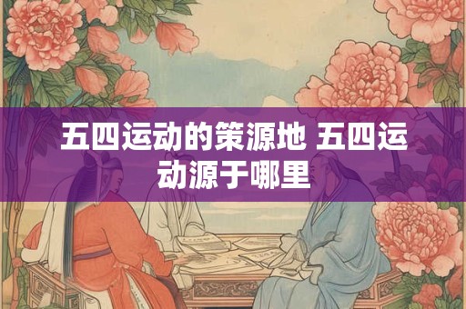 五四运动的策源地 五四运动源于哪里 五四运动的策源地 五四运动源于哪里