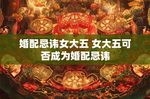 婚配忌讳女大五 女大五可否成为婚配忌讳 婚配忌讳女大五 女大五可否成为婚配忌讳