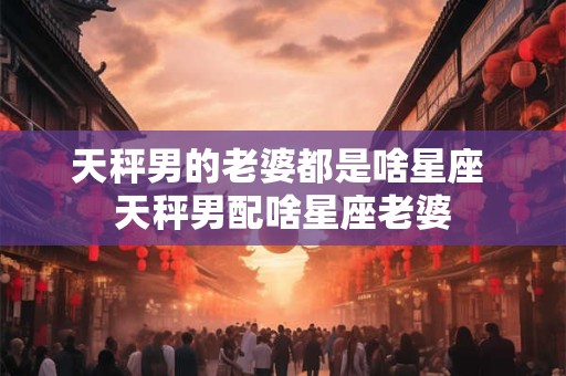 天秤男的老婆都是啥星座 天秤男配啥星座老婆