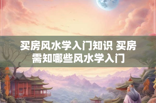 买房风水学入门知识 买房需知哪些风水学入门 买房风水学入门知识 买房需知哪些风水学入门