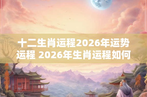 十二生肖运程2026年运势运程 2026年生肖运程如何
