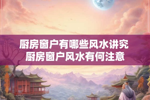 厨房窗户有哪些风水讲究 厨房窗户风水有何注意 厨房窗户有哪些风水讲究 厨房窗户风水有何注意